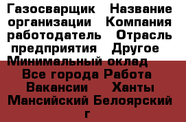 Газосварщик › Название организации ­ Компания-работодатель › Отрасль предприятия ­ Другое › Минимальный оклад ­ 1 - Все города Работа » Вакансии   . Ханты-Мансийский,Белоярский г.